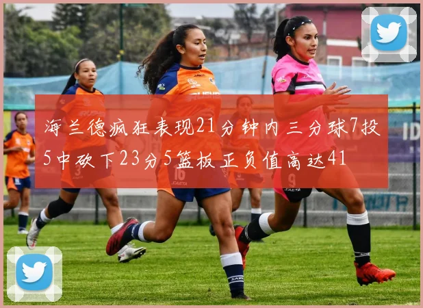 海兰德疯狂表现21分钟内三分球7投5中砍下23分5篮板正负值高达41
