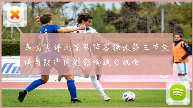 乌戈点评北京队阵容强大第三节失误与防守问题影响追分机会