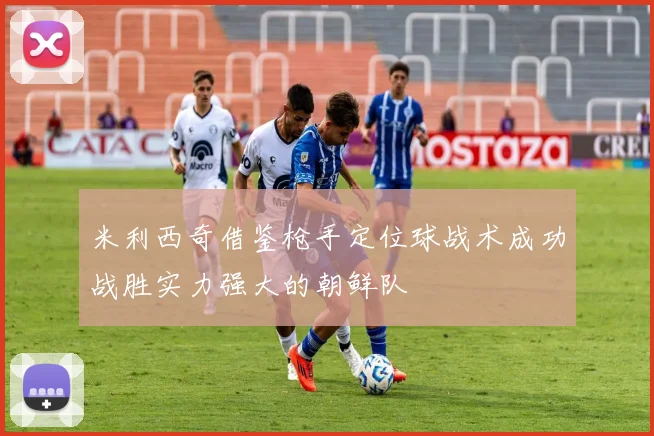 米利西奇借鉴枪手定位球战术成功战胜实力强大的朝鲜队