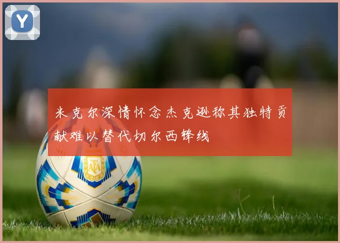 米克尔深情怀念杰克逊称其独特贡献难以替代切尔西锋线