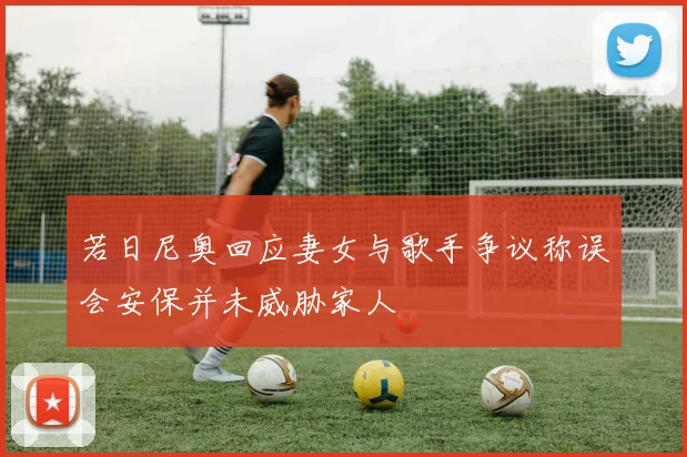 若日尼奥回应妻女与歌手争议称误会安保并未威胁家人