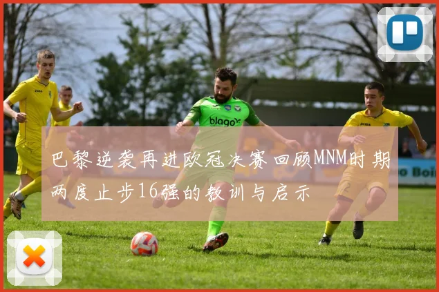 巴黎逆袭再进欧冠决赛回顾MNM时期两度止步16强的教训与启示