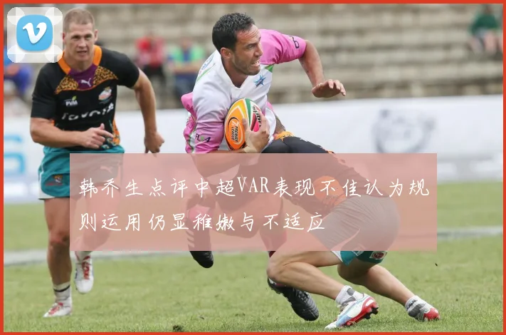 韩乔生点评中超VAR表现不佳认为规则运用仍显稚嫩与不适应
