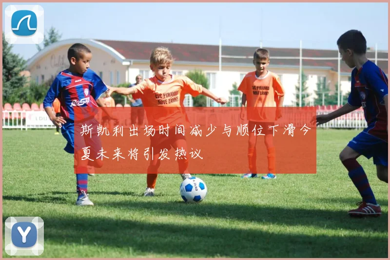 斯凯利出场时间减少与顺位下滑今夏未来将引发热议