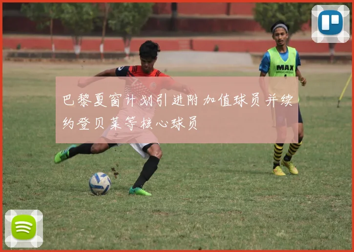巴黎夏窗计划引进附加值球员并续约登贝莱等核心球员