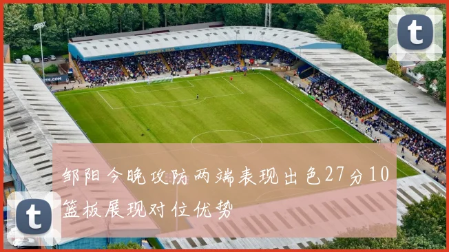 邹阳今晚攻防两端表现出色27分10篮板展现对位优势