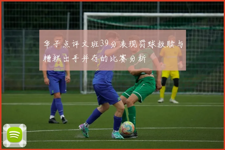 华子点评文班39分表现罚球救赎与糟糕出手并存的比赛分析