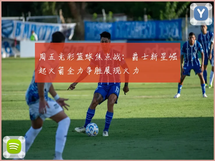 周五竞彩篮球焦点战：爵士新星崛起火箭全力争胜展现火力