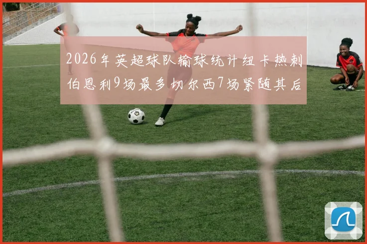 2026年英超球队输球统计纽卡热刺伯恩利9场最多切尔西7场紧随其后