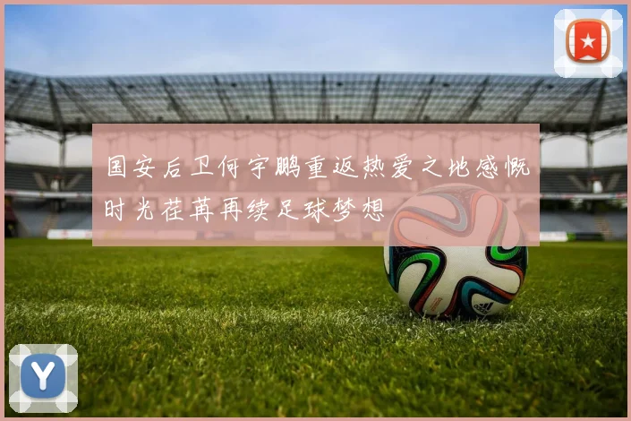 国安后卫何宇鹏重返热爱之地感慨时光荏苒再续足球梦想