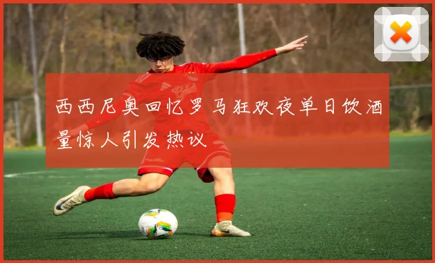 西西尼奥回忆罗马狂欢夜单日饮酒量惊人引发热议