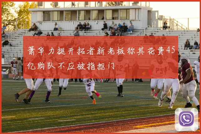 萧华力挺开拓者新老板称其花费45亿购队不应被指抠门
