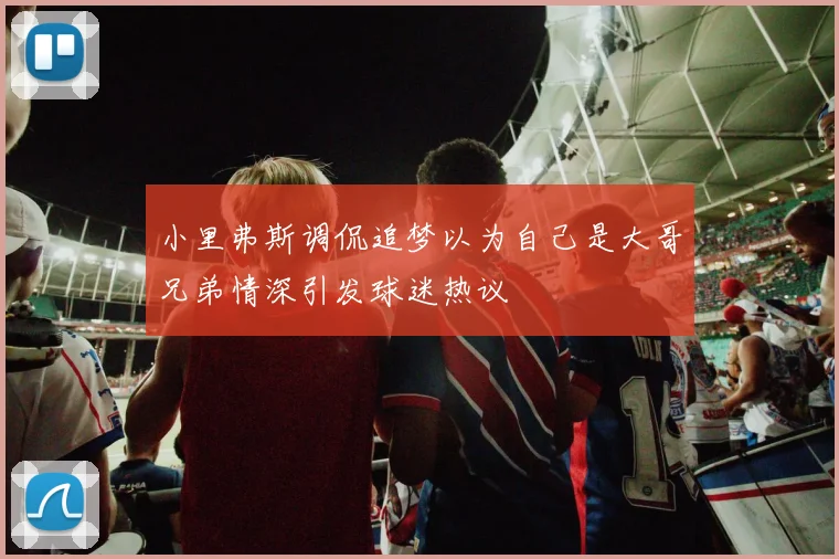 小里弗斯调侃追梦以为自己是大哥兄弟情深引发球迷热议