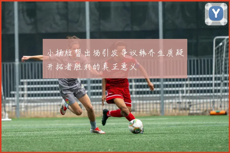小杨短暂出场引发争议韩乔生质疑开拓者胜利的真正意义