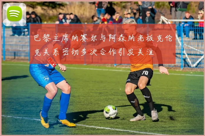 巴黎主席纳赛尔与阿森纳老板克伦克关系密切多次合作引发关注