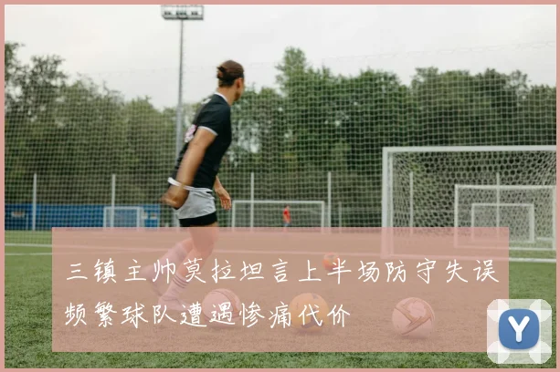 三镇主帅莫拉坦言上半场防守失误频繁球队遭遇惨痛代价