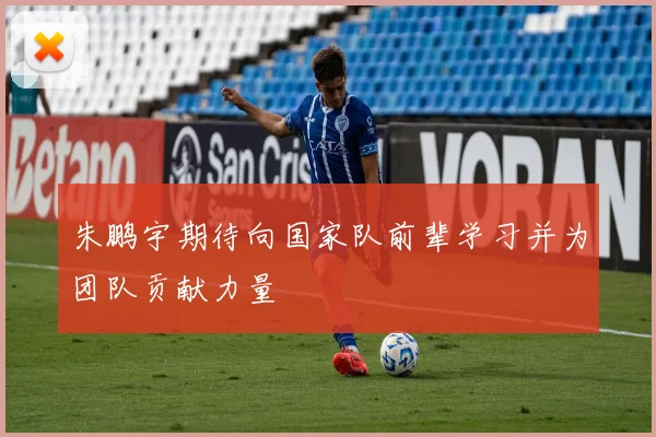 朱鹏宇期待向国家队前辈学习并为团队贡献力量