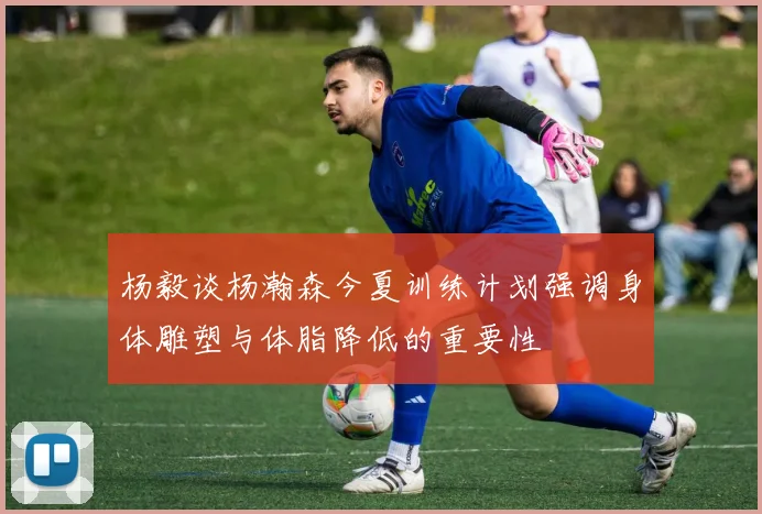 杨毅谈杨瀚森今夏训练计划强调身体雕塑与体脂降低的重要性