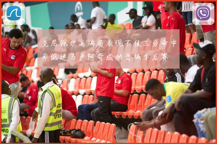 克尼佩尔高端局表现不佳三分命中率低迷马卢阿奇成功晋级季后赛