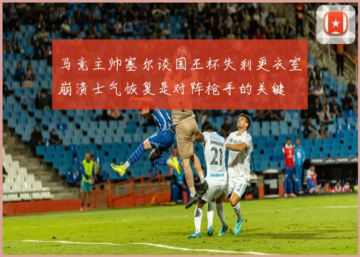 马竞主帅塞尔谈国王杯失利更衣室崩溃士气恢复是对阵枪手的关键